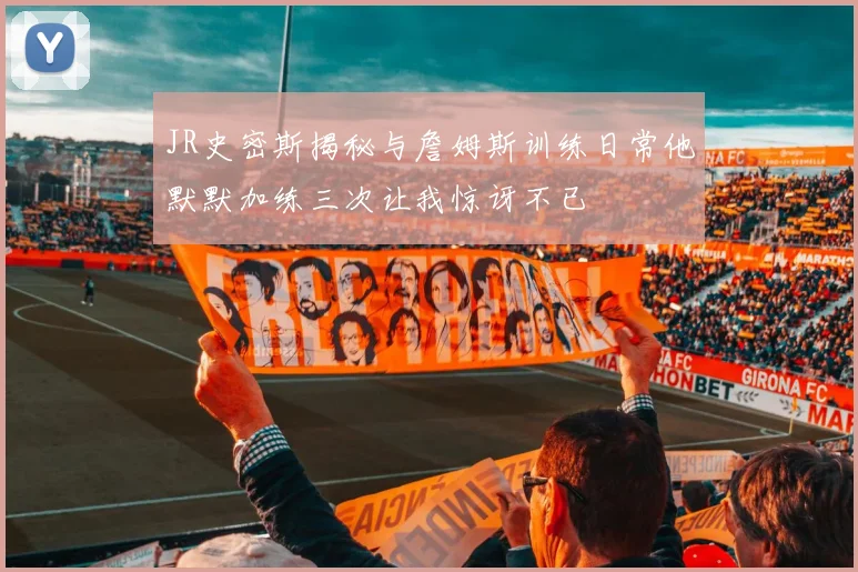 JR史密斯揭秘与詹姆斯训练日常他默默加练三次让我惊讶不已