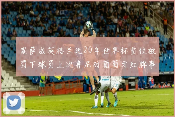 宽萨成英格兰近20年世界杯首位被罚下球员上次鲁尼对葡萄牙红牌事件回顾