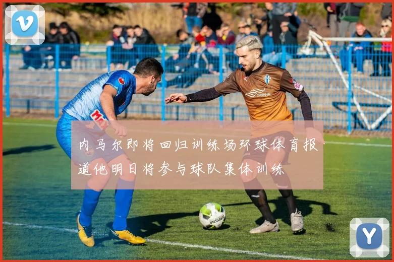内马尔即将回归训练场环球体育报道他明日将参与球队集体训练