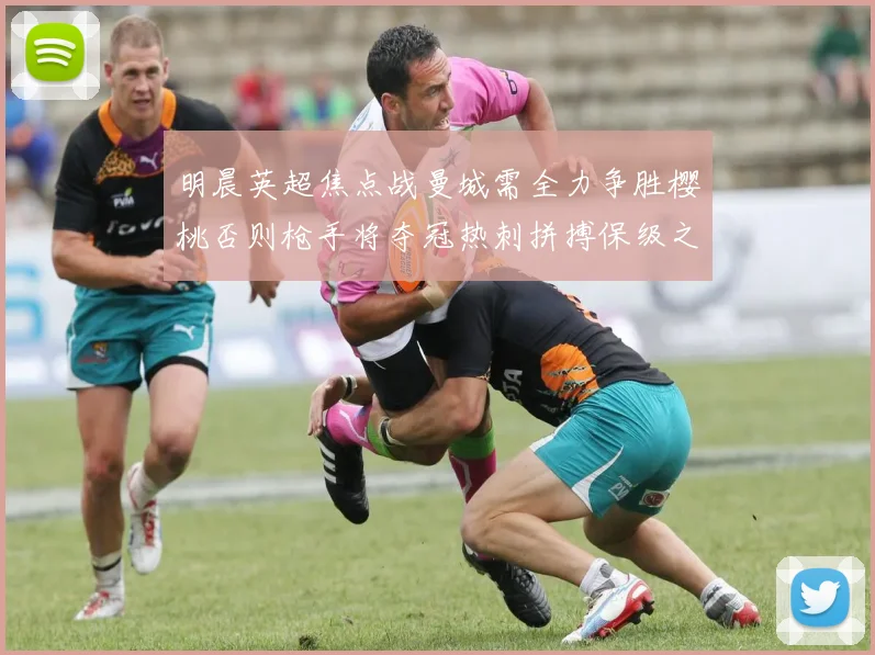 明晨英超焦点战曼城需全力争胜樱桃否则枪手将夺冠热刺拼搏保级之路