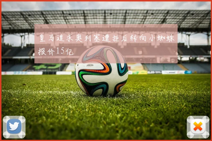 皇马追求奥利塞遭拒后转向小蜘蛛报价15亿