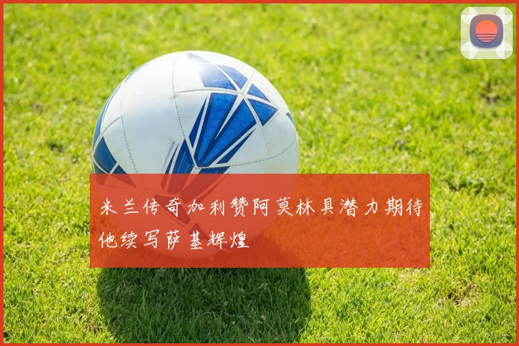 米兰传奇加利赞阿莫林具潜力期待他续写萨基辉煌