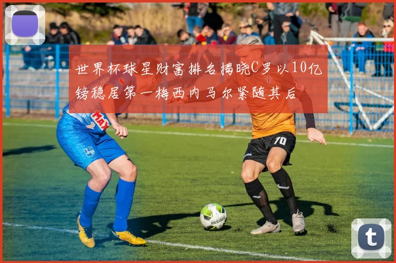 世界杯球星财富排名揭晓C罗以10亿镑稳居第一梅西内马尔紧随其后