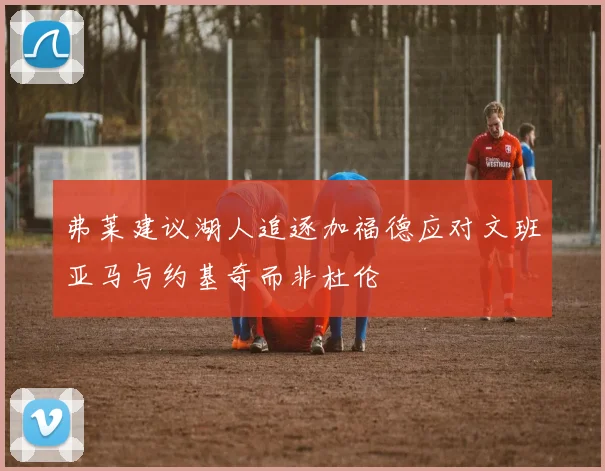 弗莱建议湖人追逐加福德应对文班亚马与约基奇而非杜伦