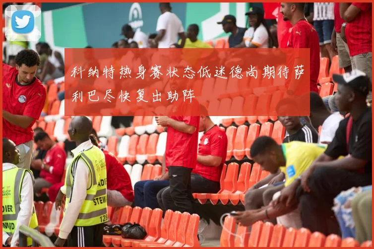 科纳特热身赛状态低迷德尚期待萨利巴尽快复出助阵