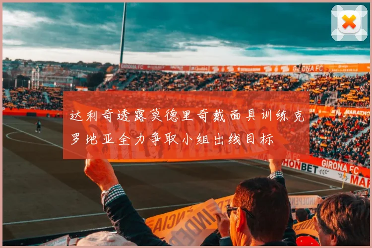 达利奇透露莫德里奇戴面具训练克罗地亚全力争取小组出线目标