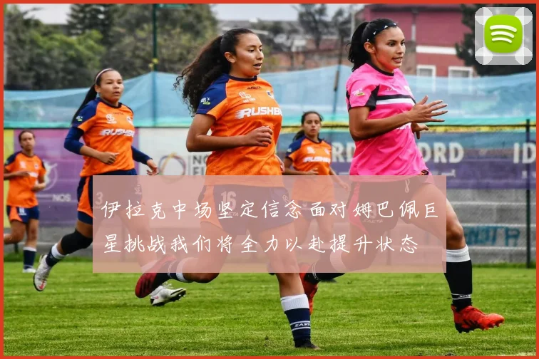 伊拉克中场坚定信念面对姆巴佩巨星挑战我们将全力以赴提升状态