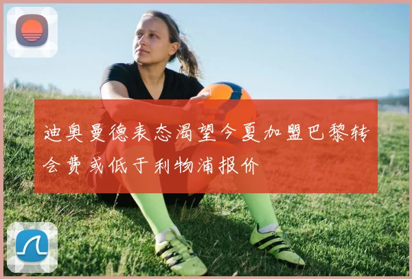 迪奥曼德表态渴望今夏加盟巴黎转会费或低于利物浦报价
