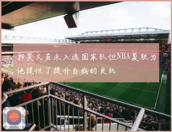 郭昊文虽未入选国家队但NBA夏联为他提供了提升自我的良机