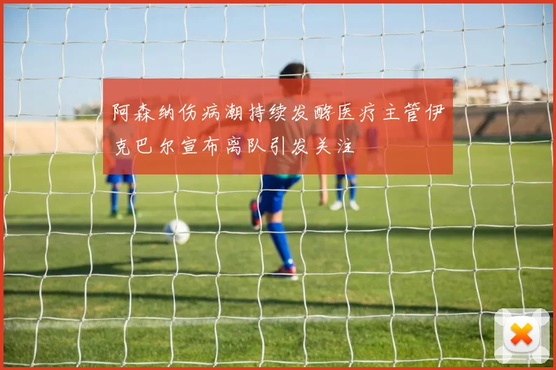 阿森纳伤病潮持续发酵医疗主管伊克巴尔宣布离队引发关注