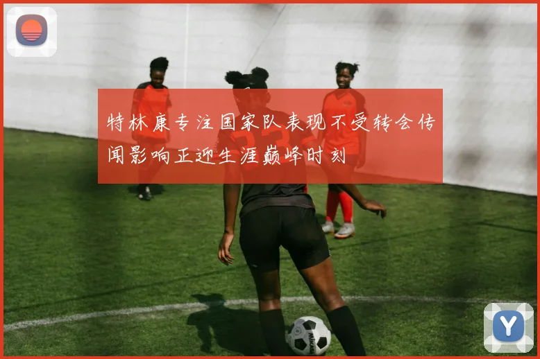 特林康专注国家队表现不受转会传闻影响正迎生涯巅峰时刻