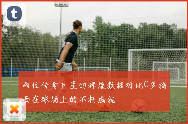 两位传奇巨星的辉煌数据对比C罗梅西在球场上的不朽成就