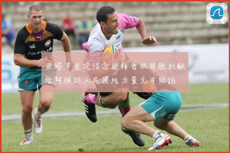 劳塔罗坚定信念逆转晋级将胜利献给阿根廷人民团结力量无可阻挡