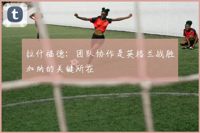 拉什福德：团队协作是英格兰战胜加纳的关键所在