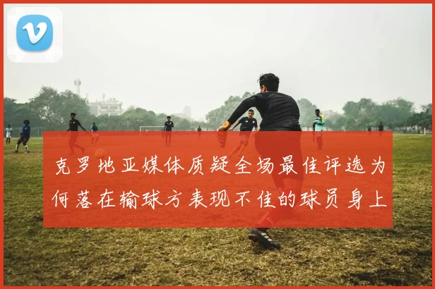 克罗地亚媒体质疑全场最佳评选为何落在输球方表现不佳的球员身上