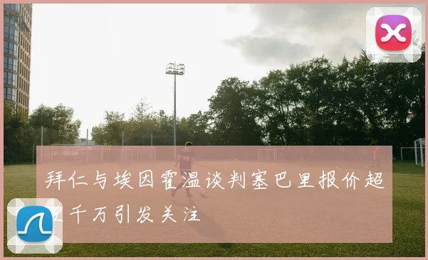 拜仁与埃因霍温谈判塞巴里报价超五千万引发关注