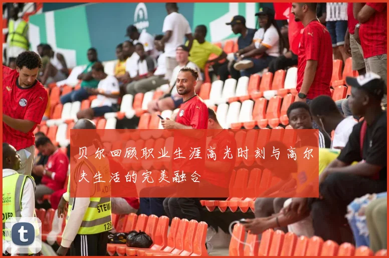 贝尔回顾职业生涯高光时刻与高尔夫生活的完美融合