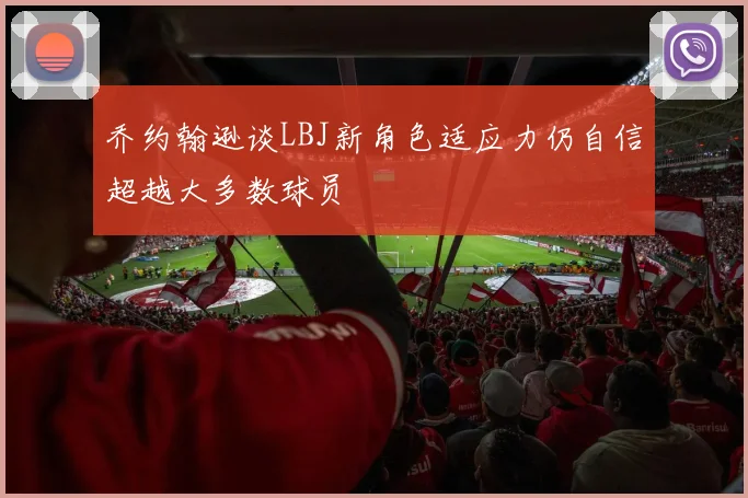 乔约翰逊谈LBJ新角色适应力仍自信超越大多数球员