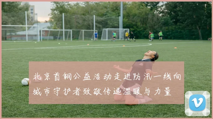 北京首钢公益活动走进防汛一线向城市守护者致敬传递温暖与力量