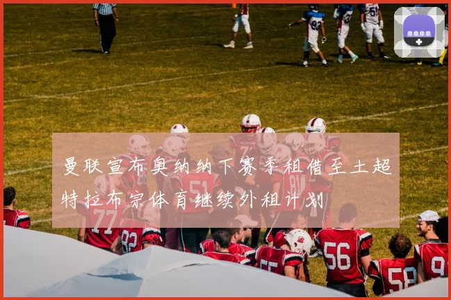 曼联宣布奥纳纳下赛季租借至土超特拉布宗体育继续外租计划