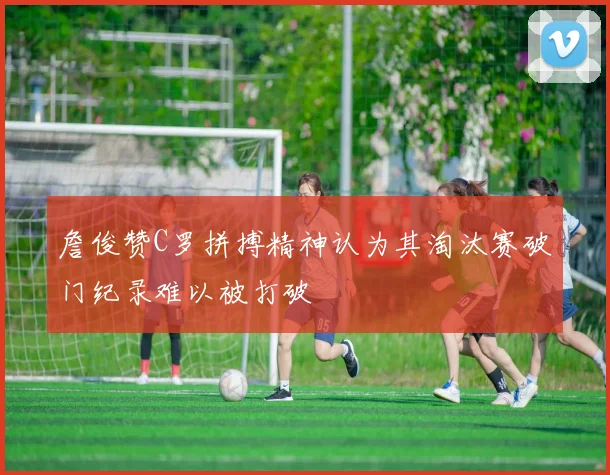 詹俊赞C罗拼搏精神认为其淘汰赛破门纪录难以被打破