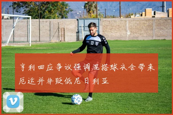 亨利回应争议强调混搭球衣会带来厄运并非贬低尼日利亚